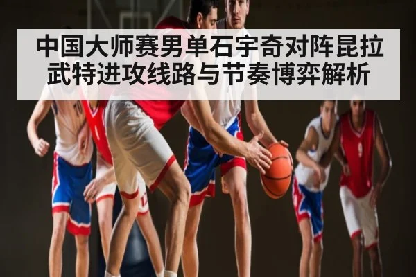 中国大师赛男单石宇奇对阵昆拉武特进攻线路与节奏博弈解析