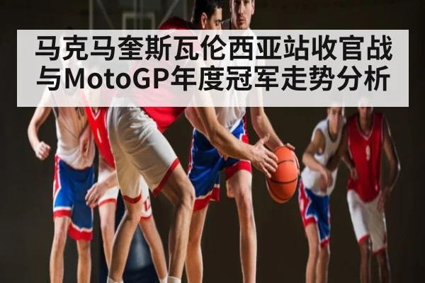 马克马奎斯瓦伦西亚站收官战与MotoGP年度冠军走势分析