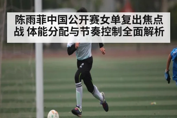 陈雨菲中国公开赛女单复出焦点战 体能分配与节奏控制全面解析